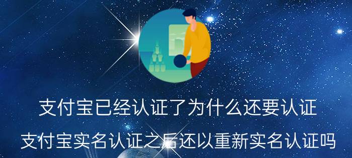 支付宝已经认证了为什么还要认证 支付宝实名认证之后还以重新实名认证吗？